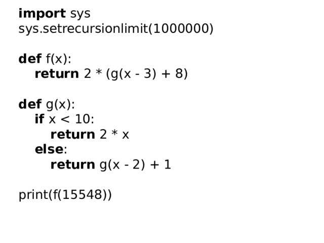 import sys  sys.setrecursionlimit(1000000)   def f(x):   return 2 * (g(x - 3) + 8)   def g(x):   if x return 2 * x   else :   return g(x - 2) + 1   print(f(15548)) 