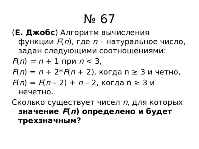 № 67 ( Е. Джобс ) Алгоритм вычисления функции F ( n ), где n – натуральное число, задан следующими соотношениями: F ( n ) = n + 1 при n F ( n ) = n + 2* F ( n + 2), когда n ≥ 3 и четно, F ( n ) = F ( n – 2) + n – 2, когда n ≥ 3 и нечетно. Сколько существует чисел n , для которых значение F ( n ) определено и будет трехзначным? 