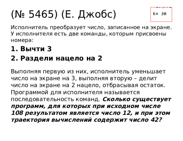 (№ 5465) (Е. Джобс) Исполнитель преобразует число, записанное на экране. У исполнителя есть две команды, которым присвоены номера: 1. Вычти 3 2. Раздели нацело на 2 Выполняя первую из них, исполнитель уменьшает число на экране на 3, выполняя вторую – делит число на экране на 2 нацело, отбрасывая остаток. Программой для исполнителя называется последовательность команд. Сколько существует программ, для которых при исходном числе 108 результатом является число 12, и при этом траектория вычислений содержит число 42? 