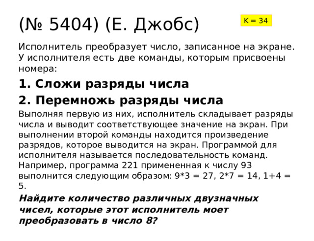 (№ 5404) (Е. Джобс) K = 34 Исполнитель преобразует число, записанное на экране. У исполнителя есть две команды, которым присвоены номера: 1. Сложи разряды числа 2. Перемножь разряды числа Выполняя первую из них, исполнитель складывает разряды числа и выводит соответствующее значение на экран. При выполнении второй команды находится произведение разрядов, которое выводится на экран. Программой для исполнителя называется последовательность команд. Например, программа 221 примененная к числу 93 выполнится следующим образом: 9*3 = 27, 2*7 = 14, 1+4 = 5. Найдите количество различных двузначных чисел, которые этот исполнитель моет преобразовать в число 8? 