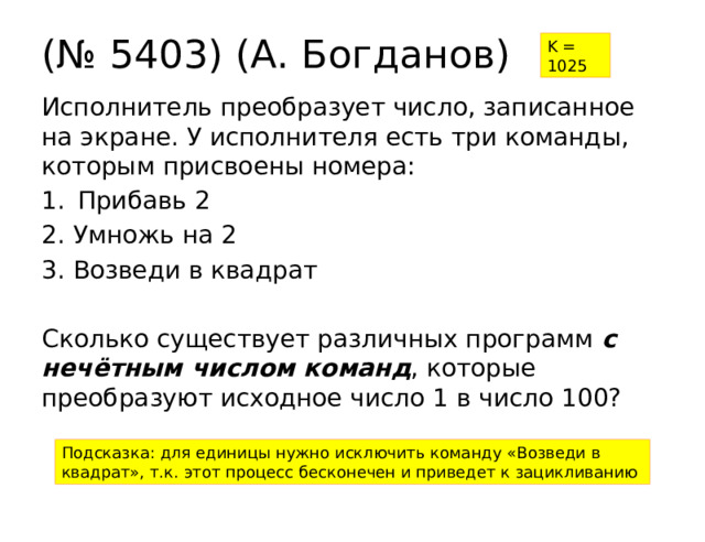 (№ 5403) (А. Богданов) K = 1025 Исполнитель преобразует число, записанное на экране. У исполнителя есть три команды, которым присвоены номера: Прибавь 2 2. Умножь на 2 3. Возведи в квадрат Сколько существует различных программ с нечётным числом команд , которые преобразуют исходное число 1 в число 100? Подсказка: для единицы нужно исключить команду «Возведи в квадрат», т.к. этот процесс бесконечен и приведет к зацикливанию 