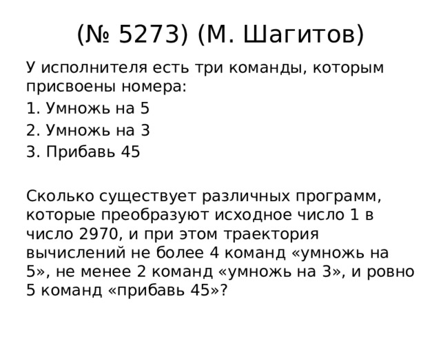 (№ 5273) (М. Шагитов) У исполнителя есть три команды, которым присвоены номера: Умножь на 5 2. Умножь на 3 3. Прибавь 45 Сколько существует различных программ, которые преобразуют исходное число 1 в число 2970, и при этом траектория вычислений не более 4 команд «умножь на 5», не менее 2 команд «умножь на 3», и ровно 5 команд «прибавь 45»? 