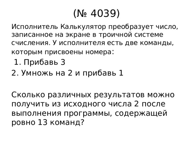 (№ 4039) Исполнитель Калькулятор преобразует число, записанное на экране в троичной системе счисления. У исполнителя есть две команды, которым присвоены номера :  1. Прибавь 3 2. Умножь на 2 и прибавь 1 Сколько различных результатов можно получить из исходного числа 2 после выполнения программы, содержащей ровно 13 команд? 
