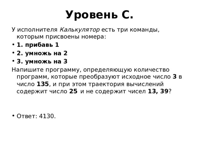 Уровень C. У исполнителя Калькулятор есть три команды, которым присвоены номера: 1. прибавь 1 2. умножь на 2 3. умножь на 3 Напишите программу, определяющую количество программ, которые преобразуют исходное число 3 в число 135 , и при этом траектория вычислений содержит число 25  и не содержит чисел 13, 39 ? Ответ: 4130. 