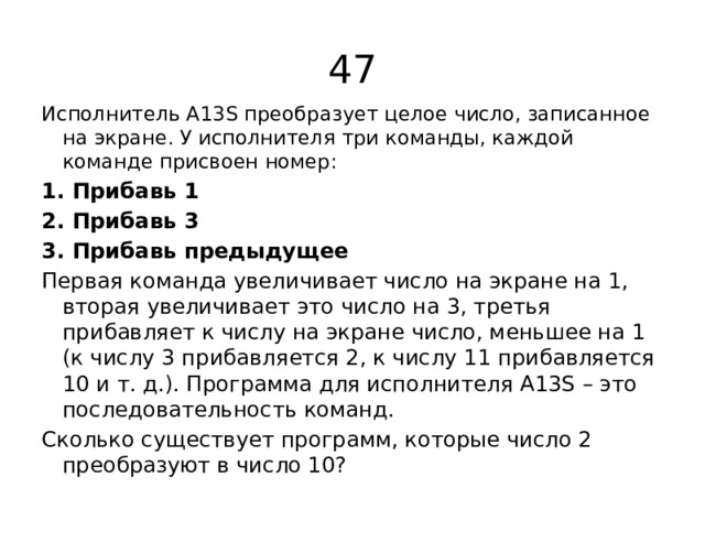 47 Исполнитель А13S преобразует целое число, записанное на экране. У исполнителя три команды, каждой команде присвоен номер: 1. Прибавь 1 2. Прибавь 3 3. Прибавь предыдущее Первая команда увеличивает число на экране на 1, вторая увеличивает это число на 3, третья прибавляет к числу на экране число, меньшее на 1 (к числу 3 прибавляется 2, к числу 11 прибавляется 10 и т. д.). Программа для исполнителя А13S – это последовательность команд. Сколько существует программ, которые число 2 преобразуют в число 10? 