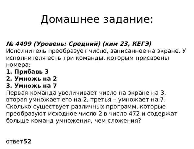 Домашнее задание: № 4499 (Уровень: Средний) (ким 23, КЕГЭ) Исполнитель преобразует число, записанное на экране. У исполнителя есть три команды, которым присвоены номера: 1. Прибавь 3 2. Умножь на 2 3. Умножь на 7 Первая команда увеличивает число на экране на 3, вторая умножает его на 2, третья – умножает на 7. Сколько существует различных программ, которые преобразуют исходное число 2 в число 472 и содержат больше команд умножения, чем сложения? ответ 52 
