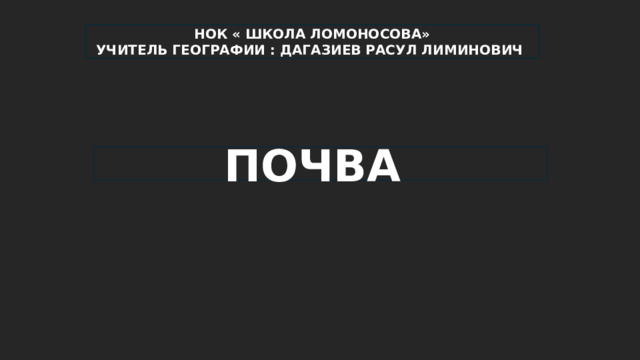 НОК « ШКОЛА ЛОМОНОСОВА» УЧИТЕЛЬ ГЕОГРАФИИ : ДАГАЗИЕВ РАСУЛ ЛИМИНОВИЧ ПОЧВА 