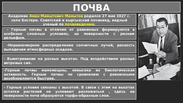 ПОЧВА Академик Аман Мамытович Мамытов родился 27 мая 1927 г. селе Бостери. Советский и кыргызский почвовед, видный ученый по почвоведению.  - Горные почвы в отличие от равнинных формируются в особенно сложных условиях, на поверхности с резким рельефом.   -Неравномерное распределение солнечных лучей, разность выпадения атмосферных осадков.  - Выветривание на разных высотах. Под воздействием разных ветровых сил. -Горные почвы маломощны, невысока их биологическая активность. Горные почвы по сравнению с равнинными возобновляются быстрее. - Горные условия связаны с высотой. В связи с этим на высотах остатки растений не успевают разложиться , здесь на поверхности почв образуются торфо-образные слои. 