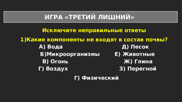 ИГРА «ТРЕТИЙ ЛИШНИЙ» Исключите неправильные ответы Какие компоненты не входят в состав почвы? А) Вода Д) Песок Б)Микроорганизмы Е) Животные В) Огонь Ж) Глина Г) Воздух З) Перегной Г) Физический 