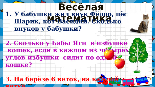  Весёлая математика У бабушки жил внук Фёдор, пёс Шарик, кот Василий. Сколько внуков у  бабушки? 2. Сколько у Бабы Яги  в избушке  кошек, если в каждом из четырёх углов избушки  сидит по одной кошке?  3. На берёзе 6 веток, на каждой ветке по 2 молодильных яблока. Сколько всего молодильных  яблок? 
