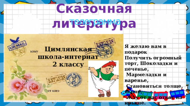 Сказочная литература телеграмма Я желаю вам в подарок Получить огромный торт, Шоколадки и печенье,  Мармеладки и варенье,  Становиться толще, выше,  Жду от вас ответ на крыше. Цимлянская школа-интернат 2 классу    