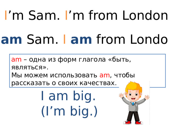 I ’m Sam. I ’m from London. I am Sam. I am from London. am – одна из форм глагола «быть, являться». Мы можем использовать am , чтобы рассказать о своих качествах. I am big. (I’m big.) 