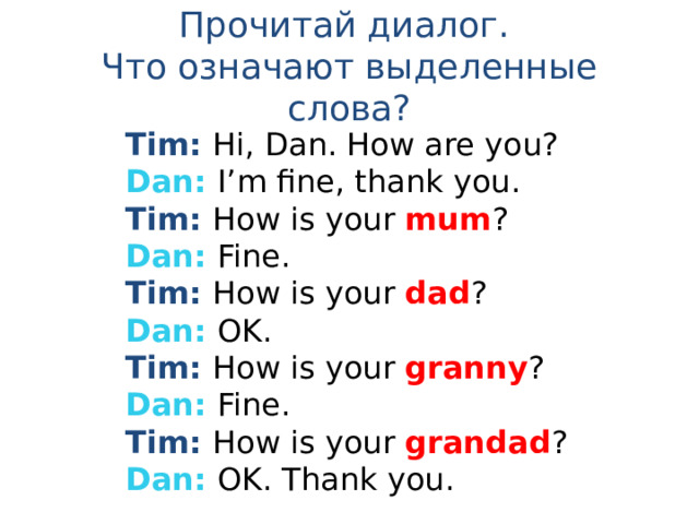 Прочитай диалог.  Что означают выделенные слова? Tim: Hi, Dan. How are you? Dan: I’m fine, thank you. Tim: How is your mum ? Dan: Fine. Tim: How is your dad ? Dan: OK. Tim: How is your granny ? Dan: Fine. Tim: How is your grandad ? Dan: OK. Thank you. 