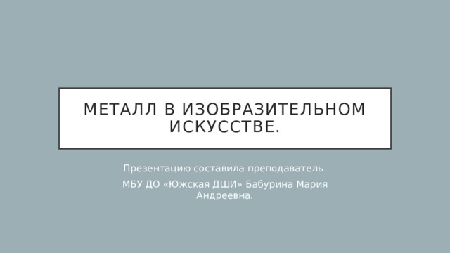 Металл в изобразительном искусстве. Презентацию составила преподаватель МБУ ДО «Южская ДШИ» Бабурина Мария Андреевна. 
