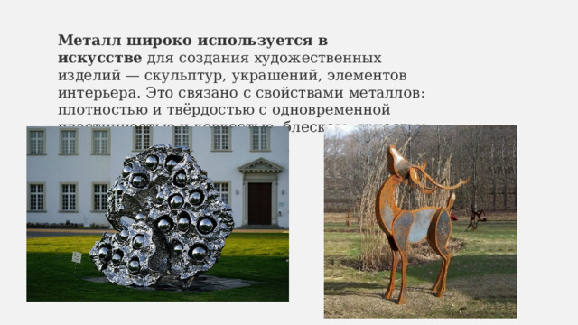 Металл широко используется в искусстве  для создания художественных изделий — скульптур, украшений, элементов интерьера. Это связано с свойствами металлов: плотностью и твёрдостью с одновременной пластичностью и ковкостью, блеском, яркостью и разнообразием цветов 