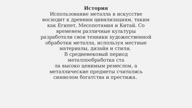 История Использование металла в искусстве восходит к древним цивилизациям, таким как Египет, Месопотамия и Китай. Со временем различные культуры разработали свои техники художественной обработки металла, используя местные материалы, дизайн и стили.  В средневековый период металлообработка ста ла высоко ценимым ремеслом, а металлические предметы считались символом богатства и престижа.  