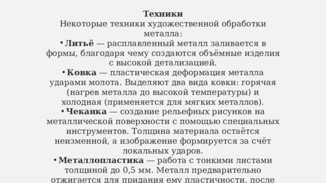 Техники Некоторые техники художественной обработки металла: Литьё  — расплавленный металл заливается в формы, благодаря чему создаются объёмные изделия с высокой детализацией. Ковка  — пластическая деформация металла ударами молота. Выделяют два вида ковки: горячая (нагрев металла до высокой температуры) и холодная (применяется для мягких металлов). Чеканка  — создание рельефных рисунков на металлической поверхности с помощью специальных инструментов. Толщина материала остаётся неизменной, а изображение формируется за счёт локальных ударов. Металлопластика  — работа с тонкими листами толщиной до 0,5 мм. Металл предварительно отжигается для придания ему пластичности, после чего на его поверхность переносится рисунок. 