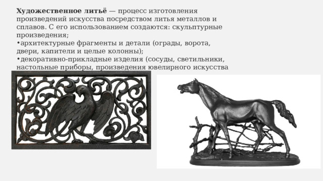 Художественное литьё  — процесс изготовления произведений искусства посредством литья металлов и сплавов. С его использованием создаются: скульптурные произведения; архитектурные фрагменты и детали (ограды, ворота, двери, капители и целые колонны); декоративно-прикладные изделия (сосуды, светильники, настольные приборы, произведения ювелирного искусства и т. д.). 
