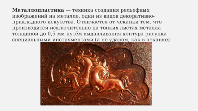 Металлопластика  — техника создания рельефных изображений на металле, один из видов декоративно-прикладного искусства. Отличается от чеканки тем, что производится исключительно на тонких листах металла толщиной до 0,5 мм путём выдавливания контура рисунка специальными инструментами (а не ударом, как в чеканке) 