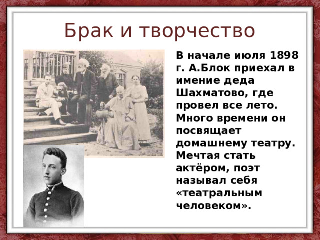 Брак и творчество В начале июля 1898 г. А.Блок приехал в имение деда Шахматово, где провел все лето. Много времени он посвящает домашнему театру. Мечтая стать актёром, поэт называл себя «театральным человеком». 