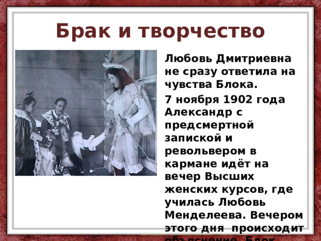 Брак и творчество Любовь Дмитриевна не сразу ответила на чувства Блока. 7 ноября 1902 года Александр с предсмертной запиской и револьвером в кармане идёт на вечер Высших женских курсов, где училась Любовь Менделеева. Вечером этого дня происходит объяснение. Блок просит руки своей возлюбленной, и дочь великого учёного даёт своё согласие. 