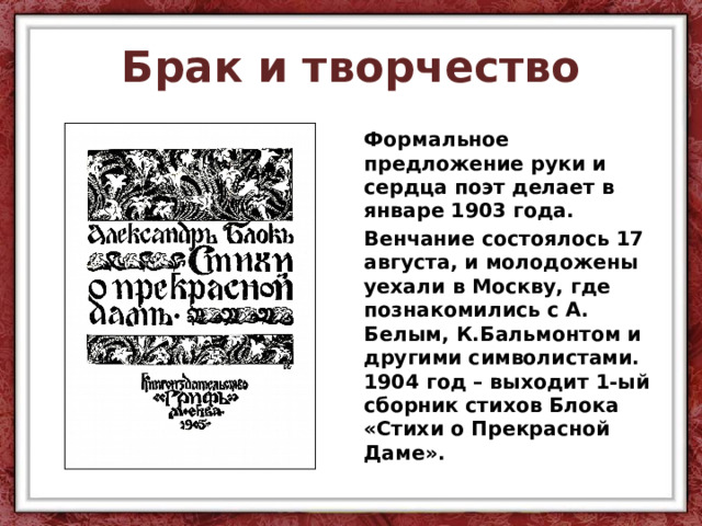 Брак и творчество Формальное предложение руки и сердца поэт делает в январе 1903 года. Венчание состоялось 17 августа, и молодожены уехали в Москву, где познакомились с А. Белым, К.Бальмонтом и другими символистами. 1904 год – выходит 1-ый сборник стихов Блока «Стихи о Прекрасной Даме». 