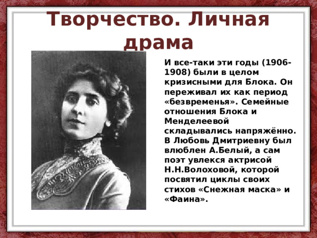 Творчество. Личная драма И все-таки эти годы (1906-1908) были в целом кризисными для Блока. Он переживал их как период «безвременья». Семейные отношения Блока и Менделеевой складывались напряжённо. В Любовь Дмитриевну был влюблен А.Белый, а сам поэт увлекся актрисой Н.Н.Волоховой, которой посвятил циклы своих стихов «Снежная маска» и «Фаина». 