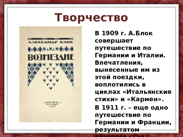 Творчество В 1909 г. А.Блок совершает путешествие по Германии и Италии. Впечатления, вынесенные им из этой поездки, воплотились в циклах «Итальянские стихи» и «Кармен». В 1911 г. – еще одно путешествие по Германии и Франции, результатом которого стала поэма «Возмездие». 