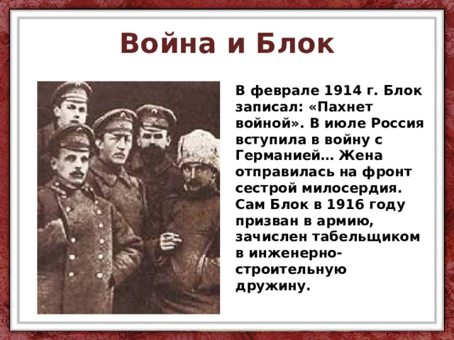 Война и Блок В феврале 1914 г. Блок записал: «Пахнет войной». В июле Россия вступила в войну с Германией… Жена отправилась на фронт сестрой милосердия. Сам Блок в 1916 году призван в армию, зачислен табельщиком в инженерно-строительную дружину. 