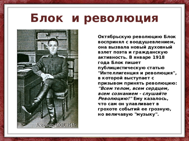 Блок и революция Октябрьскую революцию Блок воспринял с воодушевлением, она вызвала новый духовный взлет поэта и гражданскую активность. В январе 1918 года Блок пишет публицистическую статью 