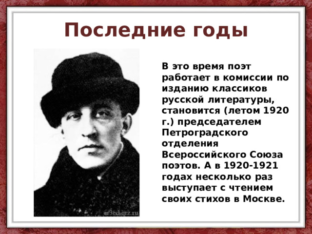 Последние годы В это время поэт работает в комиссии по изданию классиков русской литературы, становится (летом 1920 г.) председателем Петроградского отделения Всероссийского Союза поэтов. А в 1920-1921 годах несколько раз выступает с чтением своих стихов в Москве.  