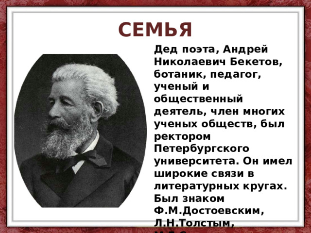 СЕМЬЯ Дед поэта, Андрей Николаевич Бекетов, ботаник, педагог, ученый и общественный деятель, член многих ученых обществ, был ректором Петербургского университета. Он имел широкие связи в литературных кругах. Был знаком Ф.М.Достоевским, Л.Н.Толстым, М.Е.Салтыковым-Щедриным, И.С.Тургеневым. Он хорошо рисовал, писал акварели. 