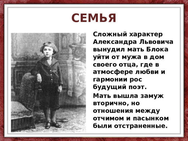 СЕМЬЯ Сложный характер Александра Львовича вынудил мать Блока уйти от мужа в дом своего отца, где в атмосфере любви и гармонии рос будущий поэт. Мать вышла замуж вторично, но отношения между отчимом и пасынком были отстраненные. 
