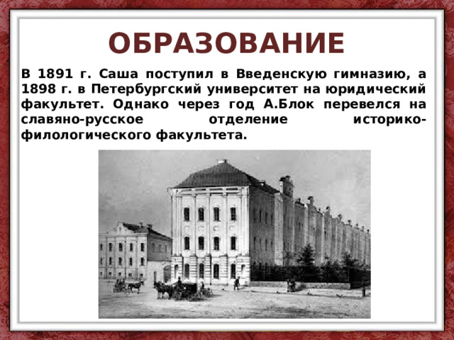 ОБРАЗОВАНИЕ В 1891 г. Саша поступил в Введенскую гимназию, а 1898 г. в Петербургский университет на юридический факультет. Однако через год А.Блок перевелся на славяно-русское отделение историко-филологического факультета. 