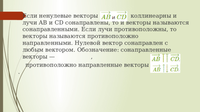 Если ненулевые векторы коллинеарны и лучи AB и CD сонаправлены, то и векторы называются сонаправленными. Если лучи противоположны, то векторы называются противоположно направленными. Нулевой вектор сонаправлен с любым вектором. Обозначение: сонаправленные векторы — ,  противоположно направленные векторы — . 
