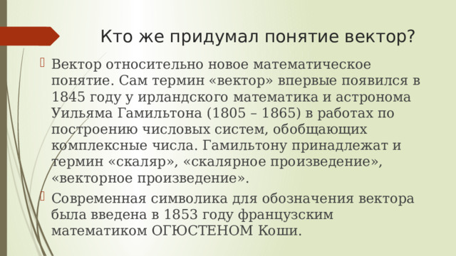 Кто же придумал понятие вектор? Вектор относительно новое математическое понятие. Сам термин «вектор» впервые появился в 1845 году у ирландского математика и астронома Уильяма Гамильтона (1805 – 1865) в работах по построению числовых систем, обобщающих комплексные числа. Гамильтону принадлежат и термин «скаляр», «скалярное произведение», «векторное произведение». Современная символика для обозначения вектора была введена в 1853 году французским математиком ОГЮСТЕНОМ Коши. 