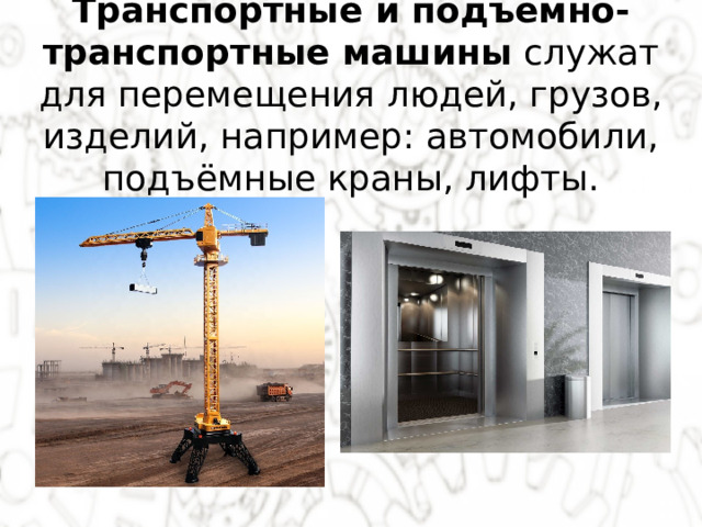 Транспортные и подъёмно-транспортные машины  служат для перемещения людей, грузов, изделий, например: автомобили, подъёмные краны, лифты. 