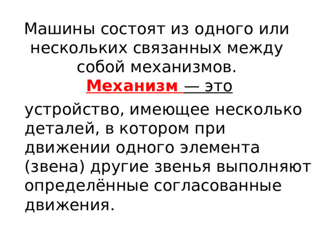 Машины состоят из одного или нескольких связанных между собой механизмов.   Механизм — это устройство, имеющее несколько деталей, в котором при движении одного элемента (звена) другие звенья выполняют определённые согласованные движения. 