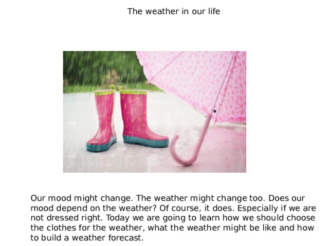 The weather in our life Our mood might change. The weather might change too. Does our mood depend on the weather? Of course, it does. Especially if we are not dressed right. Today we are going to learn how we should choose the clothes for the weather, what the weather might be like and how to build a weather forecast. 