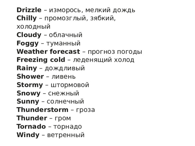 Drizzle  – изморось, мелкий дождь Chilly  – промозглый, зябкий, холодный Cloudy  – облачный Foggy  – туманный Weather forecast  – прогноз погоды Freezing cold  – леденящий холод Rainy  – дождливый Shower  – ливень Stormy  – штормовой Snowy  – снежный Sunny  – солнечный Thunderstorm  – гроза Thunder  – гром Tornado  – торнадо Windy  – ветренный 