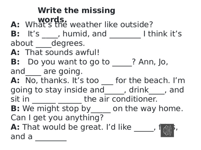 Write the missing words. A:   What’s the weather like outside? B:    It’s ____, humid, and ________ I think it’s about ____degrees. A:   That sounds awful! B:    Do you want to go to _____? Ann, Jo, and____ are going. A:   No, thanks. It’s too ___ for the beach. I’m going to stay inside and_____, drink____, and sit in ______ ______ the air conditioner. B:  We might stop by_____ on the way home. Can I get you anything? A:  That would be great. I’d like _____, fries, and a ________ 