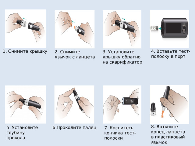 1. Снимите крышку 4. Вставьте тест- полоску в порт 3. Установите крышку обратно на скарификатор 2. Снимите язычок с ланцета 8. Воткните конец ланцета в пластиковый язычок 5. Установите глубину прокола 6.Проколите палец 7. Коснитесь кончика тест-полоски 