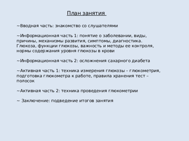 План занятия ~Вводная часть: знакомство со слушателями ~Информационная часть 1: понятие о заболевании, виды, причины, механизмы развития, симптомы, диагностика. Глюкоза, функции глюкозы, важность и методы ее контроля, нормы содержания уровня глюкозы в крови ~Информационная часть 2: осложнения сахарного диабета ~Активная часть 1: техника измерения глюкозы – глюкометрия, подготовка глюкометра к работе, правила хранения тест – полосок ~Активная часть 2: техника проведения глюкометрии ~ Заключение: подведение итогов занятия 