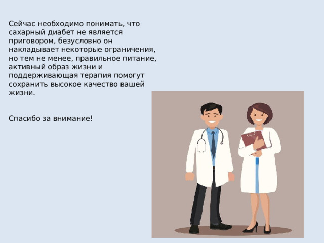 Сейчас необходимо понимать, что сахарный диабет не является приговором, безусловно он накладывает некоторые ограничения, но тем не менее, правильное питание, активный образ жизни и поддерживающая терапия помогут сохранить высокое качество вашей жизни. Спасибо за внимание! 
