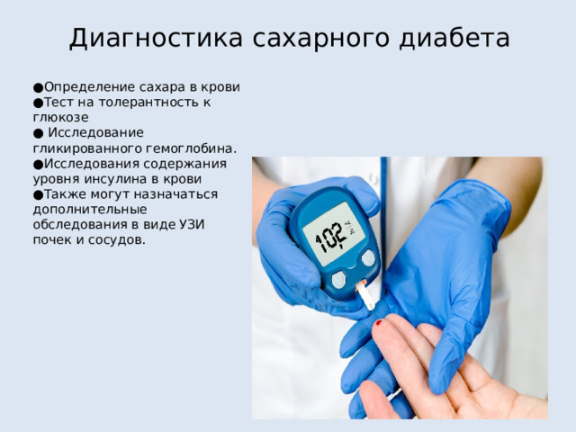 , Диагностика сахарного диабета ● Определение сахара в крови ● Тест на толерантность к глюкозе ● Исследование гликированного гемоглобина. ● Исследования содержания уровня инсулина в крови ● Также могут назначаться дополнительные обследования в виде УЗИ почек и сосудов. 