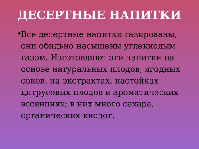 Десертные напитки Все десертные напитки газированы; они обильно насыщены углекислым газом. Изготовляют эти напитки на основе натуральных плодов, ягодных соков, на экстрактах, настойках цитрусовых плодов и ароматических эссенциях; в них много сахара, органических кислот. 
