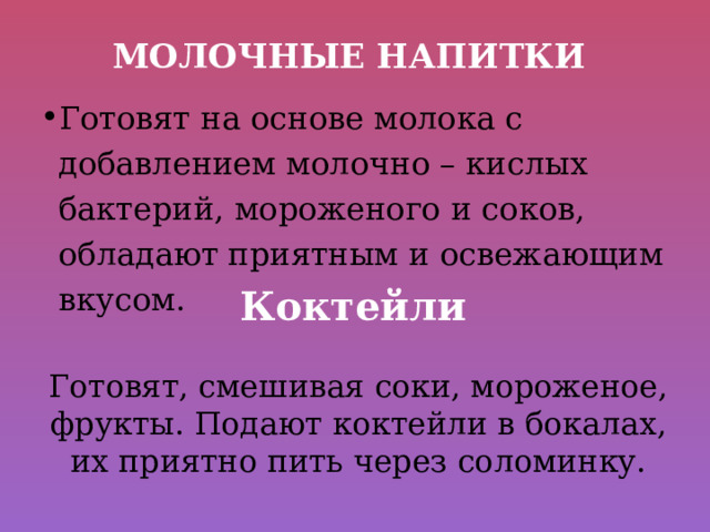 Молочные напитки Готовят на основе молока с добавлением молочно – кислых бактерий, мороженого и соков, обладают приятным и освежающим вкусом. Коктейли Готовят, смешивая соки, мороженое, фрукты. Подают коктейли в бокалах, их приятно пить через соломинку. 