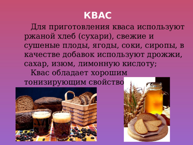 Квас Для приготовления кваса используют ржаной хлеб (сухари), свежие и сушеные плоды, ягоды, соки, сиропы, в качестве добавок используют дрожжи, сахар, изюм, лимонную кислоту; Квас обладает хорошим тонизирующим свойством. 