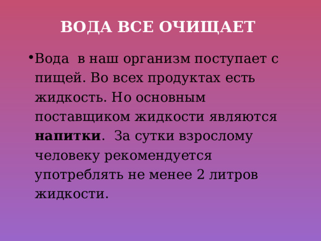 Вода все очищает Вода в наш организм поступает с пищей. Во всех продуктах есть жидкость. Но основным поставщиком жидкости являются напитки . За сутки взрослому человеку рекомендуется употреблять не менее 2 литров жидкости. 