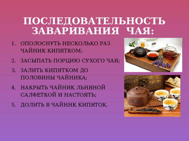 ПОСЛЕДОВАТЕЛЬНОСТЬ ЗАВАРИВАНИЯ ЧАЯ: ОПОЛОСНУТЬ НЕСКОЛЬКО РАЗ ЧАЙНИК КИПЯТКОМ; ЗАСЫПАТЬ ПОРЦИЮ СУХОГО ЧАЯ; ЗАЛИТЬ КИПЯТКОМ ДО ПОЛОВИНЫ ЧАЙНИКА; НАКРЫТЬ ЧАЙНИК ЛЬНЯНОЙ САЛФЕТКОЙ И НАСТОЯТЬ; ДОЛИТЬ В ЧАЙНИК КИПЯТОК. 